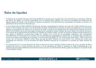 Grupo 2 – MBA Salud – Cohorte 2021
Ratio de liquidez
• El objetivo de la gestión financiera del Grupo BioNTech es proporcionar liquidez para el crecimiento de sus empresas. Además
del aporte de capital, las fuentes importantes son las financiaciones públicas, así como las actividades de explotación de
algunas partes del Grupo y las entradas de efectivo resultantes. Para determinar las necesidades de liquidez se recurre a la
planificación de escenarios y flujos de caja.
• A 31 de diciembre de 2020, BioNTech disponía de efectivo y equivalentes de efectivo por valor de 1.210,2 millones de euros,
frente a 519,1 millones de euros a 31 de diciembre de 2019. El significativo aumento se debe principalmente a la entrada de
efectivo y equivalentes de efectivo en el ejercicio de 2020 a través de las ampliaciones de capital (753,0 millones de euros;
2019: 375,4 millones de euros) y los pagos recibidos de los préstamos (156,0 millones de euros; 2019 11,0 millones de euros).
En el marco de las operaciones del mercado de capitales en Estados Unidos, los ADS se emiten en dólares estadounidenses, lo
que expone a BioNTech a importantes riesgos de cambio. En el curso de las actividades operativas, que comprenden
principalmente los desembolsos en relación con las actividades de investigación y desarrollo, se utilizaron flujos de efectivo,
netos de los pagos anticipados de los clientes y la financiación del BMBF, de 13,5 millones de euros (2019: 198,5 millones de
euros). Por el contrario, BioNTech utilizó flujos de caja de 144,8 millones de euros (2019: 77,1 millones de euros) para
actividades de inversión. A 31 de diciembre de 2020, BioNTech disponía de un préstamo no utilizado de 100,0 millones de
euros.
• En comparación con el 31 de diciembre de 2019, el patrimonio neto aumentó en 878,3 millones de euros, pasando de 493,5
millones de euros a 1.371,8 millones de euros a 31 de diciembre de 2020. El aumento se debe principalmente a las
aportaciones de capital mediante la emisión de nuevas acciones. El coeficiente de fondos propios se redujo en 2,7 puntos hasta
el 59,2% (2019: 61,9%).
 