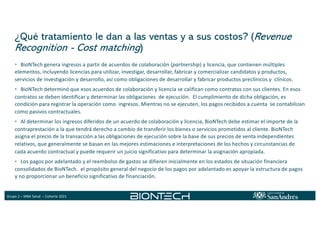 Grupo 2 – MBA Salud – Cohorte 2021
¿Qué tratamiento le dan a las ventas y a sus costos? (Revenue
Recognition - Cost matching)
• BioNTech genera ingresos a partir de acuerdos de colaboración (partnership) y licencia, que contienen múltiples
elementos, incluyendo licencias para utilizar, investigar, desarrollar, fabricar y comercializar candidatos y productos,
servicios de investigación y desarrollo, así como obligaciones de desarrollar y fabricar productos preclínicos y clínicos.
• BioNTech determinó que esos acuerdos de colaboración y licencia se califican como contratos con sus clientes. En esos
contratos se deben identificar y determinar las obligaciones de ejecución. El cumplimiento de dicha obligación, es
condición para registrar la operación como ingresos. Mientras no se ejecuten, los pagos recibidos a cuenta se contabilizan
como pasivos contractuales.
• Al determinar los ingresos diferidos de un acuerdo de colaboración y licencia, BioNTech debe estimar el importe de la
contraprestación a la que tendrá derecho a cambio de transferir los bienes o servicios prometidos al cliente. BioNTech
asigna el precio de la transacción a las obligaciones de ejecución sobre la base de sus precios de venta independientes
relativos, que generalmente se basan en las mejores estimaciones e interpretaciones de los hechos y circunstancias de
cada acuerdo contractual y puede requerir un juicio significativo para determinar la asignación apropiada.
• Los pagos por adelantado y el reembolso de gastos se difieren inicialmente en los estados de situación financiera
consolidados de BioNTech. el propósito general del negocio de los pagos por adelantado es apoyar la estructura de pagos
y no proporcionar un beneficio significativo de financiación.
 