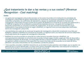 Grupo 2 – MBA Salud – Cohorte 2021
¿Qué tratamiento le dan a las ventas y a sus costos? (Revenue
Recognition - Cost matching)
Costos:
• Los gastos de investigación y desarrollo consisten en los costos incurridos en la realización de actividades de
investigación y desarrollo( los gastos relacionados con el personal, los servicios contratados y los costes de los
materiales comprados, los suministros de laboratorio y equipo no capitalizado utilizado en el proceso de
investigación y desarrollo).Incluyen la parte de los gastos de BioNTech en virtud de los acuerdos de colaboración y
el 100% de los gastos de los candidatos a productos de propiedad exclusiva. Los gastos de investigación y
desarrollo compartidos en virtud de acuerdos de colaboración, en los que incurren inicialmente los socios
colaboradores y que posteriormente se cargan a BioNTech, se registran como servicios adquiridos clasificados
dentro de investigación y desarrollo.
• Los reembolsos de costes de los socios por los gastos de investigación y desarrollo inicialmente incurridos por
BioNTech y debidos a BioNTech en virtud de los acuerdos, se registran como una reducción de servicios adquiridos
clasificados dentro de los gastos de investigación y desarrollo.
• BioNTech ha suscrito acuerdos en virtud de los cuales terceros conceden licencias a BioNTech. Las
contraprestaciones abonadas en virtud de estos acuerdos incluyen pagos iniciales, pagos por hitos de desarrollo y
reembolsos de gastos de desarrollo, así como pagos de hitos y cánones basados en las ventas. Los pagos por hitos
se registran cuando se alcanza el hito específico. Los costos incurridos con los acuerdos no se tratan de forma
diferente a los costes relacionados con los candidatos a productos propios.
• Si los acuerdos conceden a BioNTech derechos de uso de determinadas patentes y tecnologías, que se ajustan a la
definición de un activo identificable, se tratan como activos intangibles adquiridos. Esta evaluación se realiza en
función de los hechos y circunstancias de cada acuerdo contractual.
 