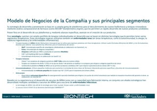 Grupo 2 – MBA Salud – Cohorte 2021
Modelo de Negocios de la Compañía y sus principales segmentos
Su estrategia de desarrollo y penetración se basa en su amplia gama de plataformas para el descubrimiento de nuevos biofármacos y terapias innovadoras
mediante análisis computacional de fármacos (como RECON® bioinformatics engine), que les permiten un rápido desarrollo de nuevos productos candidatos.
Ponen foco en el desarrollo de sus plataformas y, mediante alianzas específicas, avanzan en el creación de sus productos.
Para oncología, cuentan con amplio portfolio de terapias individualizadas en desarrollo que se basan en distintas tecnologías que le permiten tener varios
segmentos terapéuticos. Estas tecnologías esperan utilizarlas también en enfermedades raras (en áreas terapéuticas, como la autoinmunidad, la alergia, la
medicina regenerativa y las enfermedades inflamatorias).
• Terapias basadas en ARNm (ácido ribonucleico mensajero) que se utiliza para expresar proteínas con fines terapéuticos. Utilizan cuatro formatos diferentes de ARNm y tres formulaciones
distintas para obtener cinco plataformas diferentes para el tratamiento del cáncer.:
• iNeST: inmunoterapia específica de neoantígenos individualizada en colaboración con Genentech, Inc
• FixVac: inmunoterapia de antígenos compartidos /
• Citoquinas codificadas por ARNm y producidas en pacientes (RiboMabs)
• CAR-T cell Amplifying RNA Vaccine (CARVac)
• Inmunoterapia intratumoral, en colaboración con Sanofi, S.A.
• Terapias Celulares:
• Células T con receptores de antígenos quiméricos (CAR-T Cells) contra los tumores sólidos
• Terapias con receptores de células T (TCR), en las que las células T del paciente se modifican o se preparan para dirigirse a antígenos específicos del cáncer.
• Combinando la plataforma FixVac de ARNm con los primeros productos candidatos CAR-T para mejorar la persistencia de las células CAR-T in vivo.
• Inmunomoduladores: Utilizan pequeñas moléculas para aumentar la actividad de otras clases de fármacos induciendo patrones específicos y discretos de inmunomodulación.
• Inmunomodulador de moléculas pequeñas del receptor tipo Toll 7 (TLR7) para el tratamiento de tumores sólidos.
• Anticuerpos:
• Desarrollaron anticuerpos biespecíficos de nueva generación que están diseñados para dirigirse a los puntos de control inmunitarios que modulan la respuesta inmunitaria del paciente al cáncer, en
colaboración con Genmab A/S
Basados en su experiencia en el desarrollo de vacunas de ARNm junto con su capacidad para fabricación interna, en conjunto con aliados estratégicos han
desarrollado múltiples candidatos a vacunas de ARNm para una serie de enfermedades infecciosas.
• La tecnología de ARNm más allá de la oncología para tratar la gripe, herpes-zoster y enfermedades raras.
• La vacuna contra COVID-19 se denomina denominada COMIRNATY®
 