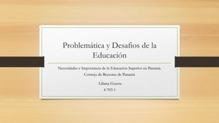 Problemática y Desafios de la
Educación
Necesidades e Importancia de la Educación Superior en Panamá.
Consejo de Rectores de Panamá.
Liliana Guerra
4-703-1
 