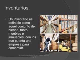 Inventarios

   Un inventario es
    definible como
    aquel conjunto de
    bienes, tanto
    muebles e
    inmuebles, con los
    que cuenta una
    empresa para
    comerciar.

           Fuente: Hernández, Rafael. Libro de Logística de almacenes.
                                   pág. 121.
 
