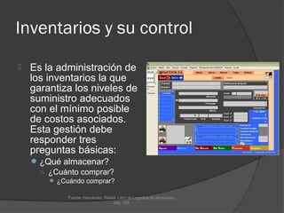 Inventarios y su control
   Es la administración de
    los inventarios la que
    garantiza los niveles de
    suministro adecuados
    con el mínimo posible
    de costos asociados.
    Esta gestión debe
    responder tres
    preguntas básicas:
     ¿Qué almacenar?
      ○ ¿Cuánto comprar?
         ¿Cuándo comprar?

             Fuente: Hernández, Rafael. Libro de Logística de almacenes.
                                     pág. 122.
 