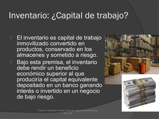 Inventario: ¿Capital de trabajo?

 El inventario es capital de trabajo
  inmovilizado convertido en
  productos, conservado en los
  almacenes y sometido a riesgo.
 Bajo esta premisa, el inventario
  debe rendir un beneficio
  económico superior al que
  produciría el capital equivalente
  depositado en un banco ganando
  interés o invertido en un negocio
  de bajo riesgo.

           Fuente: Hernández, Rafael. Libro de Logística de almacenes.
                                   pág. 122.
 