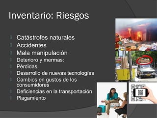 Inventario: Riesgos

   Catástrofes naturales
   Accidentes
   Mala manipulación
   Deterioro y mermas:
   Pérdidas
   Desarrollo de nuevas tecnologías
   Cambios en gustos de los
    consumidores
   Deficiencias en la transportación
   Plagamiento
 