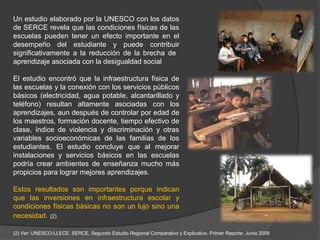 Un estudio elaborado por la UNESCO con los datos
de SERCE revela que las condiciones físicas de las
escuelas pueden tener un efecto importante en el
desempeño del estudiante y puede contribuir
significativamente a la reducción de la brecha de
aprendizaje asociada con la desigualdad social

El estudio encontró que la infraestructura física de
las escuelas y la conexión con los servicios públicos
básicos (electricidad, agua potable, alcantarillado y
teléfono) resultan altamente asociadas con los
aprendizajes, aun después de controlar por edad de
los maestros, formación docente, tiempo efectivo de
clase, índice de violencia y discriminación y otras
variables socioeconómicas de las familias de los
estudiantes. El estudio concluye que al mejorar
instalaciones y servicios básicos en las escuelas
podría crear ambientes de enseñanza mucho más
propicios para lograr mejores aprendizajes.

Estos resultados son importantes porque indican
que las inversiones en infraestructura escolar y
condiciones físicas básicas no son un lujo sino una
necesidad. (2)

(2) Ver: UNESCO-LLECE. SERCE, Segundo Estudio Regional Comparativo y Explicativo. Primer Reporte .Junio 2008
 