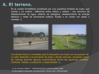 Es la unidad inmobiliaria constituida por una superficie limitada de suelo, que
cuenta o no cuenta - diferencia entre rústico y urbano - con servicios de
abastecimiento de agua, sistema de desagües, abastecimiento de energía
eléctrica y redes de iluminación pública. Puede o no contar con pistas y
veredas. (4)




Los bienes físicos o inmuebles para la educación se inician con la posesión de
un solar destinado a la educación de aulas y demás servicios escolares, como
tal, interesa describir algunas características dentro las siguientes variables:
Cantidad, Calidad, Localización y disponibilidad. (1)

(1) Ver: Armando Valdés P. – ADMINISTRACION LOGISTICA ESAN (1999)
(4) REGLAMENTO NACIONAL DE EDUCACIÓN - Norma G.040 - DEFINICIONES
 