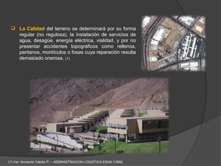  La Calidad del terreno se determinará por su forma
   regular (no regulosa), la instalación de servicios de
   agua, desagüe, energía eléctrica, vialidad, y por no
   presentar accidentes topográficos como rellenos,
   pantanos, montículos o fosas cuya reparación resulta
   demasiado onerosa. (1)




(1) Ver: Armando Valdés P. – ADMINISTRACION LOGISTICA ESAN (1999)
 