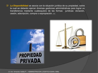  La Disponibilidad se asocia con la situación jurídica de su propiedad, sobre
  la cual se deberán ejercer diversas gestiones administrativas para lograr su
  transferencia mediante cualesquiera de las formas jurídicas: donación,
  cesión, adscripción, compra o expropiación. (1)




 (1) Ver: Armando Valdés P. – ADMINISTRACION LOGISTICA ESAN (1999)
 