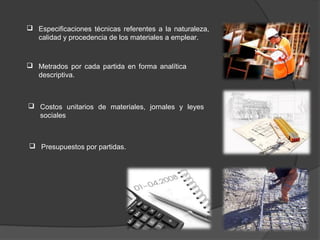  Especificaciones técnicas referentes a la naturaleza,
  calidad y procedencia de los materiales a emplear.


 Metrados por cada partida en forma analítica
  descriptiva.



 Costos unitarios de materiales, jornales y leyes
  sociales



 Presupuestos por partidas.
 