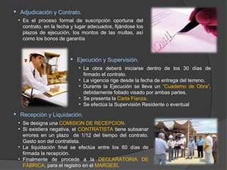  Adjudicación y Contrato.
 • Es el proceso formal de suscripción oportuna del
   contrato, en la fecha y lugar adecuados, fijándose los
   plazos de ejecución, los montos de las multas, así
   como los bonos de garantía



                         Ejecución y Supervisión.
                            • La obra deberá iniciarse dentro de los 30 días de
                              firmado el contrato.
                            • La vigencia rige desde la fecha de entrega del terreno.
                            • Durante la Ejecución se lleva un “Cuaderno de Obra”,
                              debidamente foliado visado por ambas partes.
                            • Se presenta la Carta Fianza.
                            • Se efectúa la Supervisión Residente o eventual

 Recepción y Liquidación.
 • Se designa una COMISION DE RECEPCION.
 • Si existiera negativa, el CONTRATISTA tiene subsanar
   errores en un plazo de 1/12 del tiempo del contrato.
   Gasto son del contratista.
 • La liquidación final se efectúa entre los 60 días de
   firmada la recepción.
 • Finalmente de procede a la DECLARATORIA DE
   FÁBRICA, para el registro en el MARGESÍ.
 