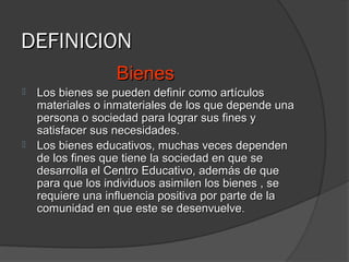 DEFINICION
                  Bienes
   Los bienes se pueden definir como artículos
    materiales o inmateriales de los que depende una
    persona o sociedad para lograr sus fines y
    satisfacer sus necesidades.
   Los bienes educativos, muchas veces dependen
    de los fines que tiene la sociedad en que se
    desarrolla el Centro Educativo, además de que
    para que los individuos asimilen los bienes , se
    requiere una influencia positiva por parte de la
    comunidad en que este se desenvuelve.
 