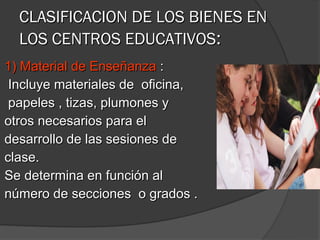 CLASIFICACION DE LOS BIENES EN
  LOS CENTROS EDUCATIVOS:
1) Material de Enseñanza :
 Incluye materiales de oficina,
 papeles , tizas, plumones y
otros necesarios para el
desarrollo de las sesiones de
clase.
Se determina en función al
número de secciones o grados .
 