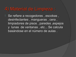 4) Material de Limpieza :
   Se refiere a recogedores , escobas ,
    desinfectantes , mangueras , cera ,
    limpiadores de pisos , paredes ,espejos
    y lunas de ventanas , etc... Se calcula
    basándose en el número de aulas .
 