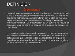 DEFINICION
                     Servicios
   Un servicio es un conjunto de actividades que buscan responder
    a una o más necesidades de un cliente. Se define un marco en
    donde las actividades se desarrollarán con la idea de fijar una
    expectativa en el resultado de éstas. Es el equivalente no
    material de un bien. La presentación de un servicio no resulta en
    posesión, y así es como un servicio se diferencia de proveer un
    bien físico.

   Los servicios educativos son todos aquellos que se contemplan
    en la constitución de cada pais, refiriéndose a los derechos y
    obligaciones que tenemos todos los residentes en el país al
    derecho que tenemos de recibir del estado educación, regula el
    sistema educativo de la comunidad.
 