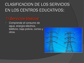 CLASIFICACION DE LOS SERVICIOS
EN LOS CENTROS EDUCATIVOS:
1) Servicios básicos:
•   Comprende el consumo de
    agua, energía eléctrica,
    teléfono, baja policía, correo y
    otros.
 