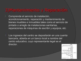 3)Mantenimiento y Reparación
   Comprende el servicio de instalación,
    acondicionamiento, reparación y mantenimiento de
    bienes muebles e inmuebles tales como el servicio de
    pintado o arreglo de instalaciones sanitarias,
    reparaciones de máquinas de escribir y equipos, etc.

   Los ingresos del centro se depositarán en una cuenta
    bancaria, abierta en un banco local a nombre del
    centro educativo, cuyo representante legal es el
    director.
 