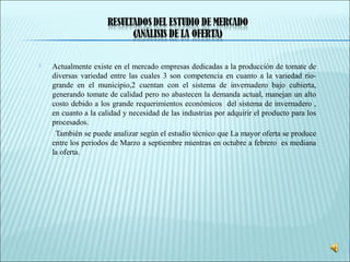  Actualmente existe en el mercado empresas dedicadas a la producción de tomate de
diversas variedad entre las cuales 3 son competencia en cuanto a la variedad rio-
grande en el municipio,2 cuentan con el sistema de invernadero bajo cubierta,
generando tomate de calidad pero no abastecen la demanda actual, manejan un alto
costo debido a los grande requerimientos económicos del sistema de invernadero ,
en cuanto a la calidad y necesidad de las industrias por adquirir el producto para los
procesados.
También se puede analizar según el estudio técnico que La mayor oferta se produce
entre los periodos de Marzo a septiembre mientras en octubre a febrero es mediana
la oferta.
 