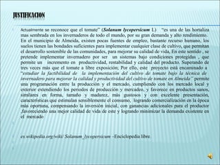  Actualmente se reconoce que el tomate” (Solanum lycopersicum L) “es una de las hortaliza
mas sembrada en los invernaderos de todo el mundo, por su gran demanda y alto rendimiento.
En el municipio de Almeida, existen pocas fuentes de empleo, bastante recurso humano, los
suelos tienen las bondades suficientes para implementar cualquier clase de cultivo, que permitan
el desarrollo sostenible de las comunidades, para mejorar su calidad de vida, En este sentido , se
pretende implementar invernadero por ser un sistemas bajo condiciones protegidas , que
permite un incremento en productividad, rentabilidad y calidad del producto. Superando de
tres veces más que el tomate a libre exposición; Por ello, este proyecto está encaminado a
“estudiar la factibilidad de la implementación del cultivo de tomate bajo la técnica de
invernadero para mejorar la calidad y productividad del cultivo de tomate en Almeida” permite
una programación entre la producción y el mercado, cumpliendo con los mercado local y
exterior extendiendo los periodos de producción y mercadeo, y favorece en productos sanos,
similares en forma, tamaño y madurez, más gustosos y con excelente presentación,
características que estimulan sensiblemente el consumo, logrando comercialización en la época
más oportuna, compensando la inversión inicial, con ganancias adicionales para el productor
,favoreciendo una mejor calidad de vida de este y logrando minimizar la demanda existente en
el mercado

 es.wikipedia.org/wiki/ Solanum_lycopersicum –Enciclopedia libre.
  
  
 