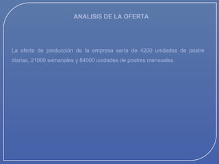 ANALISIS DE LA OFERTA

La oferta de producción de la empresa sería de 4200 unidades de postre
diarias, 21000 semanales y 84000 unidades de postres mensuales.

 