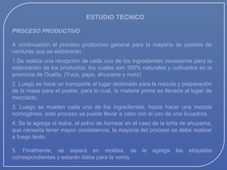 ESTUDIO TECNICO
PROCESO PRODUCTIVO
A continuación el proceso productivo general para la mayoría de postres de
verduras que se elaborarán :
1.Se realiza una recepción de cada uno de los ingredientes necesarios para la
elaboración de los productos, los cuales son 100% naturales y cultivados en la
provincia de Ocaña. (Yuca, papa, ahuyama y maíz)
2. Luego se hace un transporte al lugar destinado para la mezcla y preparación
de la masa para el postre, para lo cual, la materia prima es llevada al lugar de
mezclado.
3. Luego se muelen cada uno de los ingredientes, hasta hacer una mezcla
homogénea, este proceso se puede llevar a cabo con el uso de una licuadora.
4. Se le agrega el dulce, el polvo de hornear en el caso de la torta de ahuyama,
que necesita tener mayor consistencia, la mayoría del proceso se debe realizar
a fuego lento.
5. Finalmente, se separa en moldes, se
correspondientes y estarán listos para la venta.

le

agrega

las

etiquetas

 