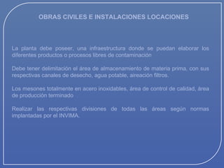 OBRAS CIVILES E INSTALACIONES LOCACIONES

La planta debe poseer, una infraestructura donde se puedan elaborar los
diferentes productos o procesos libres de contaminación
Debe tener delimitación el área de almacenamiento de materia prima, con sus
respectivas canales de desecho, agua potable, aireación filtros.
Los mesones totalmente en acero inoxidables, área de control de calidad, área
de producción terminado
Realizar las respectivas divisiones de todas las áreas según normas
implantadas por el INVIMA.

 