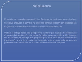 CONCLUSIONES

El estudio de mercado es una actividad fundamental dentro del lanzamiento de
un nuevo producto o servicio, ya que nos permite conocer con exactitud las
exigencias y las necesidades de cada uno de los consumidores
Viendo el trabajo desde otra perspectiva es claro que nuestras habilidades en
el área de la investigación han sido reforzadas en gran medida, evidentemente
las actividades de este tipo nos preparan para salir a desarrollar proyectos de
investigación y lo más importante es aprender que la mejor solución para un
problema o una necesidad es la buena formulación de un proyecto.

 