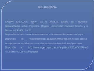 BIBLIOGRAFIA

CAÑON

SALAZAR,

Henry.

(2011).

Modulo.

Diseño

de

Proyectos:

Generalidades sobre Proyectos. Bogotá. Universidad Nacional Abierta y a
Distancia (UNAD), 1 – 52.
Disponible en: http://www.recetascomidas.com/recetas-de/postres-de-papa
Disponible

en:

http://elcomercio.pe/gastronomia/486288/noticia-porque-

tambien-se-come-dulce-conozca-diez-postres-hechos-distintos-tipos-papa
Disponible

en:

http://www.argenpapa.com.ar/img/Usos%20del%20Almid

%C3%B3n%20de%20Papa.pdf

 