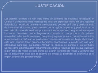 JUSTIFICACIÓN

Los postres siempre se han visto como un alimento de segunda necesidad, en
Ocaña y la Provincia este mercado no esta tan explorado como en otra regiones
del país, La necesidad de crear una empresa de postres de frutas y verduras es la
de incentivar el turismo gastronómico de la región, impulsar y posicionar en el
mercado el postre de verduras por sus nutrientes que son de gran alimento para
los seres humanos puede llegarse a convertir en un producto de primera
necesidad, además de consumir con gusto y agrado pues su presentación anima
al consumidor a disfrutar el producto en muchas ocasiones sin llegar aborrecerlo
esto nos permitir tener grandes benéficos económicos, y puede ser una gran
alternativa para que los padres rompan la barrera de agrado a las verduras.
Donde como empresa aprovecharemos los grades recursos con los que cuenta la
región tanto de mano de obra como de la gran variedad de frutas y verduras que
allí se encuentran esto con el objetivo de ayudar a dinamizar la economía de la
región además de general empleo

 