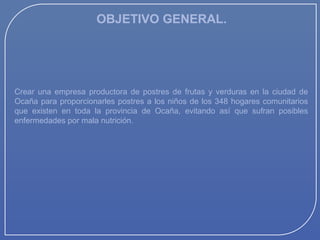 OBJETIVO GENERAL.

Crear una empresa productora de postres de frutas y verduras en la ciudad de
Ocaña para proporcionarles postres a los niños de los 348 hogares comunitarios
que existen en toda la provincia de Ocaña, evitando así que sufran posibles
enfermedades por mala nutrición.

 