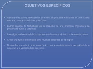OBJETIVOS ESPECÍFICOS
• Generar una buena nutrición en los niños, al igual que motivarlos en una cultura
sobre el consumo de frutas y verduras.
• Lograr conocer la factibilidad de la creación de una empresa productora de
postres de frutas y verduras
• Investigar la diversidad de productos resultantes posibles con la materia prima.
• Crear una fuente de empleo para muchas personas de la región
• Desarrollar un estudio socio-económico donde se determine la necesidad de la
empresa y la viabilidad del proyecto.

 