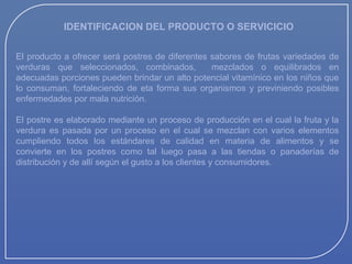 IDENTIFICACION DEL PRODUCTO O SERVICICIO
El producto a ofrecer será postres de diferentes sabores de frutas variedades de
verduras que seleccionados, combinados,
mezclados o equilibrados en
adecuadas porciones pueden brindar un alto potencial vitamínico en los niños que
lo consuman, fortaleciendo de eta forma sus organismos y previniendo posibles
enfermedades por mala nutrición.
El postre es elaborado mediante un proceso de producción en el cual la fruta y la
verdura es pasada por un proceso en el cual se mezclan con varios elementos
cumpliendo todos los estándares de calidad en materia de alimentos y se
convierte en los postres como tal luego pasa a las tiendas o panaderías de
distribución y de allí según el gusto a los clientes y consumidores.

 