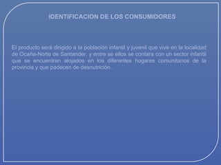 IDENTIFICACION DE LOS CONSUMIDORES

El producto será dirigido a la población infantil y juvenil que vive en la localidad
de Ocaña-Norte de Santander, y entre se ellos se contara con un sector infantil
que se encuentran alojados en los diferentes hogares comunitarios de la
provincia y que padecen de desnutrición.

 