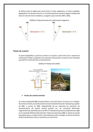 Se define como el ángulo que existe entre el norte magnético y el norte verdadero
(geográfico). Se denota como D y se considera positivo cuando el ángulo medido está
hacia el este del norte verdadero, y negativo caso contrario (MTC, 2021).
Gráfico 8: Representación de la declinación magnética
Punto de control
El punto topográfico o punto de control es el punto a partir del cual se realizan las
mediciones lineales y angulares. En ocasiones estospuntos se toman como referencia
para definir la dirección de un alineamiento.
Gráfico 9: Puntos de control
 Punto de control vertical:
Se realiza empleando BMs situados dentro o cerca del área en la cual se va a trabajar.
Para ellose tiende unaredde control vertical mediantelíneasde nivelaciónque parten
de BMs y cierran en BMs. Dependiendo de los requisitos de precisión, los
levantamientos de control vertical pueden ser: de nivelación diferencial,
trigonométricos,barométricosoconGPS. El métodomásprecisoyampliamente usado
esla nivelacióndiferencialde precisión.TodaslasestacionesyBMsse ubicanen puntos
favorables para su empleo futuro. Normalmente están marcados en discos de bronce
de 9cm de diámetro, fijos en concreto o en roca firme.
 
