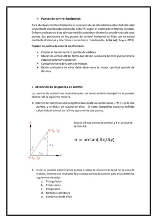  Puntos de control horizontal:
Para efectuarel control horizontalesnecesarioubicarel teodolitooestacióntotal sobre
un punto de coordenadas conocidas A(XA,YA) según el sistema de referencia utilizado.
En base a este puntoylosazimutsmedidosse podránobtenerlascoordenadasde otros
puntos. Las posiciones de los puntos de control horizontal se fijan con exactitud
mediante distancias y direcciones, o mediante coordenadas. A(XA,YA) (Reyes, 2019).
Fijación de puntos de control en el terreno:
 Colocar el menor número posible de vértices
 Ubicar los vértices de tal forma que desde cualquiera de ellos pueda verse la
estación anterior y posterior.
 Colocarlos fuera de la zona de trabajo.
 Desde cualquiera de ellos debe observarse la mayor cantidad posible de
detalles.
 Obtención de los puntos de control
Los puntos de control son necesarios para un levantamiento topográfico se pueden
obtener de la siguiente manera.
1. Obtener del IGN (Instituto Geográfico Nacional) las coordenadas UTM (x,y) de dos
puntos, y el BM(z) de alguno de ellos. El norte Geográfico quedaría definido
calculando el azimut de la línea que uno los dos puntos.
SeanA y B dos puntosde control,y  el azimutde
la líneaAB.
𝛼 = arctan( ∆𝑥/∆𝑦)
2. Si no es posible encontrar los puntos o estos se encuentran lejos de la zona de
trabajo, entonces es necesario fijar nuevos puntos de control,para ello existenlos
siguientes métodos.
a. Triangulación
b. Trilateración
c. Poligonales
d. Métodos satelitales
e. Combinaciónde ellos
 