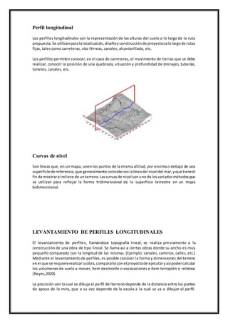 Perfil longitudinal
Los perfiles longitudinales son la representación de las alturas del suelo a lo largo de la ruta
propuesta.Se utilizanparalalocalización,diseñoyconstrucciónde proyectosalolargode rutas
fijas, tales como carreteras, vías férreas, canales, alcantarillado, etc.
Los perfiles permiten conocer,en el caso de carreteras, el movimiento de tierras que se debe
realizar, conocer la posición de una quebrada, situación y profundidad de drenajes, tuberías,
túneles, canales, etc.
Curvas de nivel
Son líneas que, en un mapa, unen los puntos de la misma altitud, por encima o debajo de una
superficiede referencia,que generalmente coincideconlalíneadel niveldel mar,yque tieneel
finde mostrarel relieve de unterreno.Lascurvasde nivel sonunode losvariadosmétodosque
se utilizan para reflejar la forma tridimensional de la superficie terrestre en un mapa
bidimensional.
LEVANTAMIENTO DE PERFILES LONGITUDINALES
El levantamiento de perfiles, llamándose topografía lineal, se realiza previamente a la
construcción de una obra de tipo lineal. Se llama así a ciertas obras donde su ancho es muy
pequeño comparado con la longitud de las mismas. (Ejemplo: canales, caminos, calles, etc.)
Mediante el levantamientode perfiles, es posible conocer la forma y dimensiones del terreno
enel que se requiererealizarlaobra,compararloconelproyectode ejecutaryasípodercalcular
los volúmenes de suelo a mover, ítem desmonte o excavaciones e ítem terraplén o rellenos
(Reyes,2020).
La precisión con la cual se dibuja el perfil del terreno depende de la distancia entre los puntos
de apoyo de la mira, que a su vez depende de la escala a la cual se va a dibujar el perfil.
 