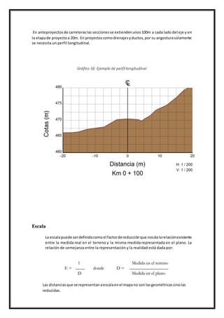 En anteproyectosde carreteraslas seccionesse extiendenunos100m a cada lado del eje y en
la etapade proyectoa 20m. En proyectoscomodrenajesyductos,por su angosturasolamente
se necesita un perfil longitudinal.
Gráfico 16: Ejemplo de perfil longitudinal
Escala
La escalapuede serdefinidacomoel factordereducciónque nosdalarelaciónexistente
entre la medida real en el terreno y la misma medida representada en el plano. La
relación de semejanza entre la representación y la realidad está dada por:
Las distanciasque se representanaescalaenel mapano son lasgeométricassinolas
reducidas.
 