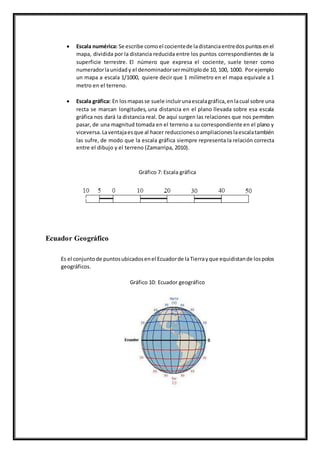 Escala numérica: Se escribe comoel cocientede ladistanciaentredospuntosenel
mapa, dividida por la distancia reducida entre los puntos correspondientes de la
superficie terrestre. El número que expresa el cociente, suele tener como
numeradorlaunidady el denominadorsermúltiplode 10, 100, 1000. Por ejemplo
un mapa a escala 1/1000, quiere decir que 1 milímetro en el mapa equivale a 1
metro en el terreno.
 Escala gráfica: En losmapasse suele incluirunaescalagráfica,enlacual sobre una
recta se marcan longitudes, una distancia en el plano llevada sobre esa escala
gráfica nos dará la distancia real. De aquí surgen las relaciones que nos permiten
pasar, de una magnitud tomada en el terreno a su correspondiente en el plano y
viceversa.Laventajaesque al hacer reduccionesoampliacioneslaescalatambién
las sufre, de modo que la escala gráfica siempre representa la relación correcta
entre el dibujo y el terreno (Zamarripa, 2010).
Gráfico 7: Escala gráfica
Ecuador Geográfico
Es el conjuntode puntosubicadosenel Ecuadorde laTierrayque equidistande lospolos
geográficos.
Gráfico 10: Ecuador geográfico
 