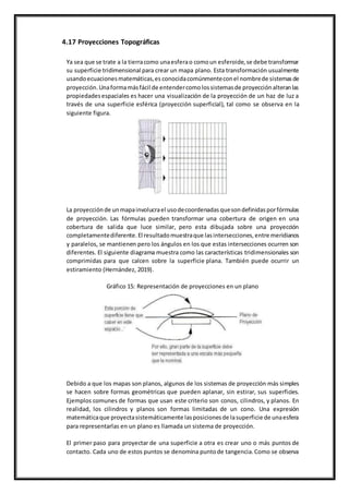4.17 Proyecciones Topográficas
Ya sea que se trate a la tierracomo unaesferao comoun esferoide,se debe transformar
su superficie tridimensional para crear un mapa plano. Esta transformación usualmente
usandoecuacionesmatemáticas,es conocidacomúnmenteconel nombrede sistemasde
proyección.Unaformamásfácil de entendercomolossistemasde proyecciónalteranlas
propiedadesespaciales es hacer una visualización de la proyección de un haz de luz a
través de una superficie esférica (proyección superficial), tal como se observa en la
siguiente figura.
La proyecciónde unmapainvolucrael usodecoordenadasquesondefinidasporfórmulas
de proyección. Las fórmulas pueden transformar una cobertura de origen en una
cobertura de salida que luce similar, pero esta dibujada sobre una proyección
completamentediferente.El resultadomuestraque lasintersecciones,entre meridianos
y paralelos, se mantienen pero los ángulos en los que estas intersecciones ocurren son
diferentes. El siguiente diagrama muestra como las características tridimensionales son
comprimidas para que calcen sobre la superficie plana. También puede ocurrir un
estiramiento (Hernández, 2019).
Gráfico 15: Representación de proyecciones en un plano
Debido a que los mapas son planos, algunos de los sistemas de proyección más simples
se hacen sobre formas geométricas que pueden aplanar, sin estirar, sus superficies.
Ejemplos comunes de formas que usan este criterio son conos, cilindros, y planos. En
realidad, los cilindros y planos son formas limitadas de un cono. Una expresión
matemáticaque proyectasistemáticamente lasposicionesde lasuperficie de unaesfera
para representarlas en un plano es llamada un sistema de proyección.
El primer paso para proyectar de una superficie a otra es crear uno o más puntos de
contacto. Cada uno de estos puntos se denomina puntode tangencia.Como se observa
 