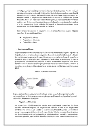 en la figura, una proyección planar tiene sólo un punto de tangencia. Por otra parte, un
conoo un cilindrotienenlíneasDr.H.Jaime HernándezP.Sistemasde Proyección7de 11
tangencialessobreelglobo.Si elplanode proyeccióninterceptaal globoenvezde tocarlo
tangencialmente, la proyección resultante involucra cálculos de secantes más que de
tangentes.Yaseaque el contactoessecanteotangente,sulocalizaciónesde importancia
debidoa que definenposicionesde distorsiónnula.Estaslíneassonde escalaverdadera
y se les conoce como líneas estándar. En general, la distorsión aumenta en forma
proporcional a la distancia a éstas líneas de contacto.
La mayoría de los sistemas de proyecciónpueden ser clasificados de acuerdo al tipo de
superficie de proyección a utilizar.
 Proyecciones cónicas
 Proyecciones cilíndricas
 Proyecciones planas
 ProyeccionesCónicas
La proyeccióncónicamás simple esaquellaenque el planocónicoes tangente al globo a lo
largode unalíneade latitud.Enunaproyeccióndadaestalíneaesllamadaparaleloestándar.
Los meridianosse proyectanenlasuperficiey se unenenel ápice.Las líneasde paralelosse
proyectan sobre la superficie cónica como anillos consecutivos. A continuación, se corta el
planodel cono enun meridianoconocido,se abre,y se obtienenlaproyecciónfinal,lacual
tiene meridianos rectos que convergen y arcos de círculos concéntricos como paralelos. El
meridiano opuesto a meridiano de corte se conoce como meridiano central (Hernández,
2019).
Gráfico 16: Proyección cónica
En general,lasdistorsionesaumentanal norte yal sur del paralelode tangencia.Porello,
truncandoel cono se obtienenproyeccionesmásprecisas.Ellopuedeserlogrado,al noincluir
lasregionespolaresenlaproyección.
 ProyeccionesCilíndricas
Las proyecciones cilíndricas también pueden tener una línea de tangencia o dos líneas
secantes alrededor del globo. La proyección de Mercator es una de las proyecciones
cilíndricas más comunes, y el Ecuador es usualmente su línea de tangencia. Los meridianos
son proyectados geométricamente en la superficie del cilindro, produciendo un ángulo de
90º en lasinterseccionesconlos paralelos.El cilindropuede ser“cortado” a loslargo de un
meridiano,yabierto,para producirla proyeccióncilíndricafinal.Losmeridianosestánequi-
 