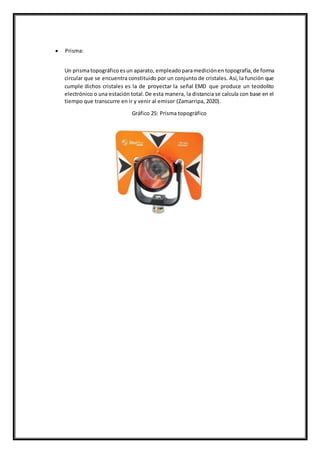  Prisma:
Un prismatopográficoesun aparato, empleadoparamediciónen topografía,de forma
circular que se encuentra constituido por un conjunto de cristales. Así, la función que
cumple dichos cristales es la de proyectar la señal EMD que produce un teodolito
electrónico o una estación total.De esta manera, la distancia se calcula con base en el
tiempo que transcurre en ir y venir al emisor (Zamarripa, 2020).
Gráfico 25: Prisma topográfico
 
