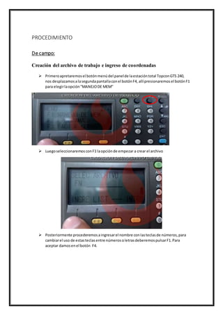 PROCEDIMIENTO
De campo:
Creación del archivo de trabajo e ingreso de coordenadas
 Primeroapretaremosel botónmenúdel panelde laestacióntotal TopconGTS 240,
nos desplazamosalasegundapantallaconel botónF4, allípresionaremosel botónF1
para elegirlaopción“MANEJODE MEM”
 LuegoseleccionaremosconF1 laopciónde empezar a crear el archivo
 Posteriormente procederemosaingresarel nombre conlasteclasde números,para
cambiarel uso de estasteclasentre númerosoletrasdeberemospulsarF1.Para
aceptar damosenel botón F4.
 