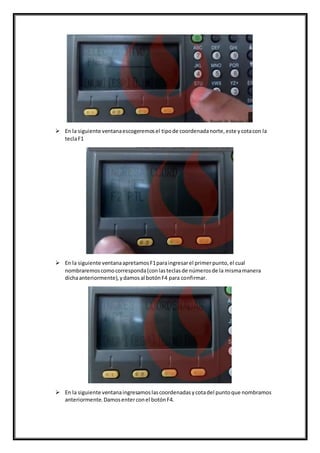  En la siguiente ventanaescogeremosel tipode coordenadanorte,este ycotacon la
teclaF1
 En la siguiente ventanaapretamosF1paraingresarel primerpunto,el cual
nombraremoscomocorresponda(conlasteclasde númerosde la mismamanera
dichaanteriormente),ydamosal botónF4 para confirmar.
 En la siguiente ventanaingresamoslascoordenadasycotadel puntoque nombramos
anteriormente.Damosenterconel botónF4.
 