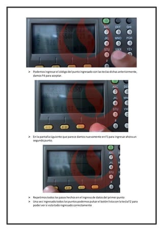  Podemosingresarel códigodel puntoingresadoconlasteclasdichasanteriormente,
damosF4 para aceptar.
 En la pantallasiguiente que parece damosnuevamente enF1para ingresarahoraun
segundopunto.
 Repetimostodoslospasoshechosenel ingresode datosdel primerpunto
 Una vez ingresadotodoslospuntospodemospulsarel botónlistaconlateclaF2 para
poderversi estatodoingresadocorrectamente
 