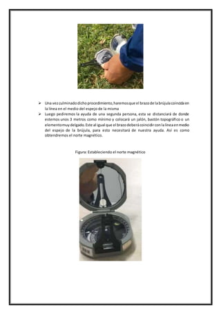  Una vezculminadodichoprocedimiento,haremosque el brazode labrújulacoincidaen
la línea en el medio del espejo de la misma
 Luego pediremos la ayuda de una segunda persona, esta se distanciará de donde
estemos unos 3 metros como mínimo y colocará un jalón, bastón topográfico o un
elementomuydelgado.Este al igual que el brazodeberácoincidirconlalíneaenmedio
del espejo de la brújula, para esto necesitará de nuestra ayuda. Así es como
obtendremos el norte magnético.
Figura: Estableciendo el norte magnético
 