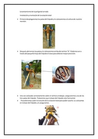 Levantamientode lapoligonal cerrada
Instalaciónynivelaciónde laestacióntotal
 Primerodesplegaremoslaspatasdel trípode ylo colocaremosala alturade nuestro
mentón.
 Después abriremoslaspatasylo colocaremosarribadel vértice “A”.Podemosvera
travésdel pequeñohoyodel trípode el clavoparaobtenermayorprecisión.
 Una vez colocado correctamente sobre el vértice a trabajar, aseguraremos una de las
tres patas del trípode. Trataremos que la base del trípode este horizontal.
 Precederemosaabrirel estuche de la estacióntotal para podersacarlo.Lo colocamos
en la base del trípode y lo aseguramos.
 