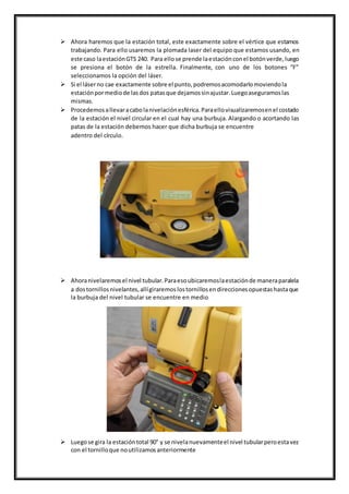  Ahora haremos que la estación total, este exactamente sobre el vértice que estamos
trabajando. Para ello usaremos la plomada laser del equipo que estamos usando, en
este caso laestaciónGTS 240. Para ellose prende laestaciónconel botónverde,luego
se presiona el botón de la estrella. Finalmente, con uno de los botones “F”
seleccionamos la opción del láser.
 Si el láserno cae exactamente sobre el punto,podremosacomodarlomoviendola
estaciónpormediode lasdos patasque dejamossinajustar.Luegoaseguramoslas
mismas.
 Procedemosallevaracabolanivelaciónesférica.Paraellovisualizaremosenel costado
de la estación el nivel circular en el cual hay una burbuja. Alargando o acortando las
patas de la estación debemos hacer que dicha burbuja se encuentre
adentro del círculo.
 Ahoranivelaremosel nivel tubular.Paraesoubicaremoslaestaciónde maneraparalela
a dostornillosnivelantes,allígiraremoslostornillosendireccionesopuestashastaque
la burbuja del nivel tubular se encuentre en medio
 Luegose gira la estacióntotal 90° y se nivelanuevamenteel nivel tubularperoestavez
con el tornilloque noutilizamosanteriormente
 