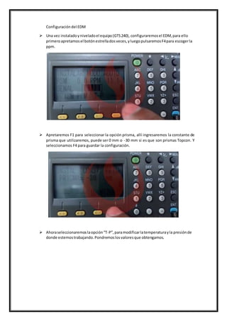 Configuracióndel EDM
 Una vez instaladoyniveladoel equipo(GTS240), configuraremosel EDM,para ello
primeroapretamosel botónestrelladosveces,yluegopulsaremosF4para escogerla
ppm.
 Apretaremos F1 para seleccionar la opción prisma, allí ingresaremos la constante de
prisma que utilizaremos, puede ser 0 mm o -30 mm si es que son prismas Topcon. Y
seleccionamos F4 para guardar la configuración.
 Ahoraseleccionaremoslaopción“T-P”,paramodificarlatemperaturayla presiónde
donde estemostrabajando.Pondremoslosvaloresque obtengamos.
 