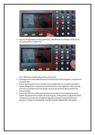  Una vez configuradoestostresparámetros,obtendremosnuestrappm.Despuésde
ello,presionamosel botónESC.
1.4.2. ObtencióncoordenadapuntoA yazimutA-B
 Para obtenerlacoordenadadel puntoA utilizaremosunGPSnavegador,yanotaremos
la coordenada.
 Para la obtencióndel azimututilizaremoslaestacióntotal.Uncompañeropondráun
bastóntopográficoenel puntoque marcamoscomo norte magnético.Observaremos
por la miray truncaremosel horizontal yvertical conlos frenosde lostornillosdel
mismonombre.
 Con lostornilloshorizontal yvertical haremoscoincidirlamiraexactamente conel
bastón,allíapretaremosel botónde medirángulos,configuramosel ángulohorizontal
a la derechaenel valorde cero(HA-D).Seguidomovemoslaestacióntotal porla
derechay enfocamosexactamente el vértice B,donde deberáhaberotrobastón.
 