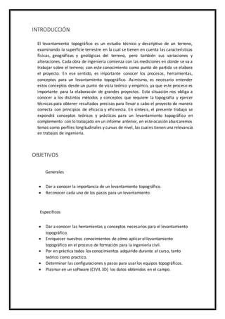 INTRODUCCIÓN
El levantamiento topográfico es un estudio técnico y descriptivo de un terreno,
examinando la superficie terrestre en la cual se tienen en cuenta las características
físicas, geográficas y geológicas del terreno, pero también sus variaciones y
alteraciones. Cada obra de ingeniería comienza con las mediciones en donde se va a
trabajar sobre el terreno; con este conocimiento como punto de partida se elabora
el proyecto. En ese sentido, es importante conocer los procesos, herramientas,
conceptos para un levantamiento topográfico. Asimismo, es necesario entender
estos conceptos desde un punto de vista teórico y empírico, ya que este proceso es
importante para la elaboración de grandes proyectos. Esta situación nos obliga a
conocer a los distintos métodos y conceptos que requiere la topografía y ejercer
técnicas para obtener resultados precisos para llevar a cabo el proyecto de manera
correcta con principios de eficacia y eficiencia. En síntesis, el presente trabajo se
expondrá conceptos teóricos y prácticos para un levantamiento topográfico en
complemento con lo trabajado en un informe anterior, en este ocasión abarcaremos
temas como perfiles longitudinales y curvas de nivel, las cuales tienen una relevancia
en trabajos de ingeniería.
OBJETIVOS
Generales
 Dar a conocer la importancia de un levantamiento topográfico.
 Reconocer cada uno de los pasos para un levantamiento.
Específicos
 Dar a conocer las herramientas y conceptos necesarios para el levantamiento
topográfico.
 Enriquecer nuestros conocimientos de cómo aplicar el levantamiento
topográfico en el proceso de formación para la ingeniería civil.
 Por en práctica todos los conocimientos adquirido durante el curso, tanto
teórico como practico.
 Determinar las configuraciones y pasos para usar los equipos topográficos.
 Plasmar en un software (CIVIL 3D) los datos obtenidos en el campo.
 